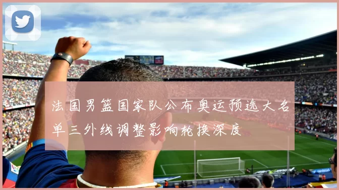 法国男篮国家队公布奥运预选大名单三外线调整影响轮换深度