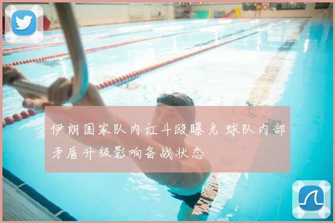 伊朗国家队内讧斗殴曝光 球队内部矛盾升级影响备战状态