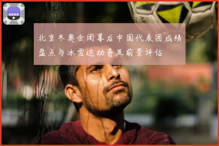 北京冬奥会闭幕后中国代表团成绩盘点与冰雪运动普及前景评估
