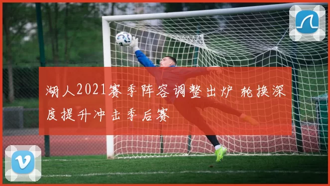 湖人2021赛季阵容调整出炉 轮换深度提升冲击季后赛