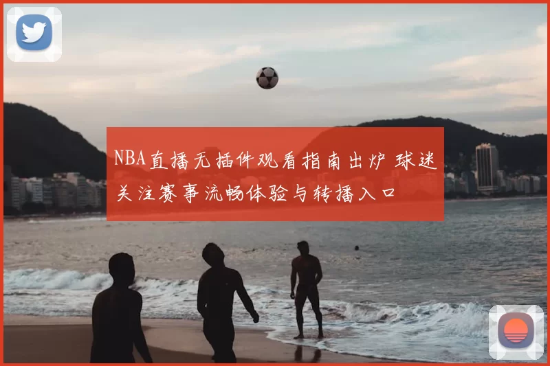 NBA直播无插件观看指南出炉 球迷关注赛事流畅体验与转播入口