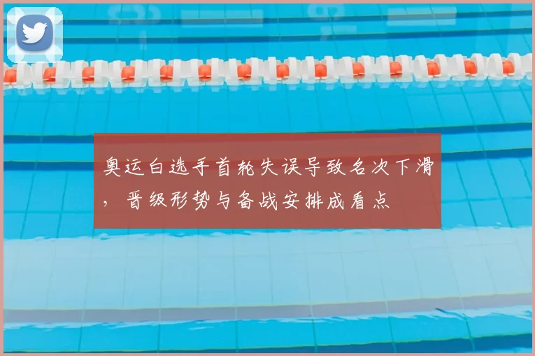 奥运白选手首轮失误导致名次下滑，晋级形势与备战安排成看点