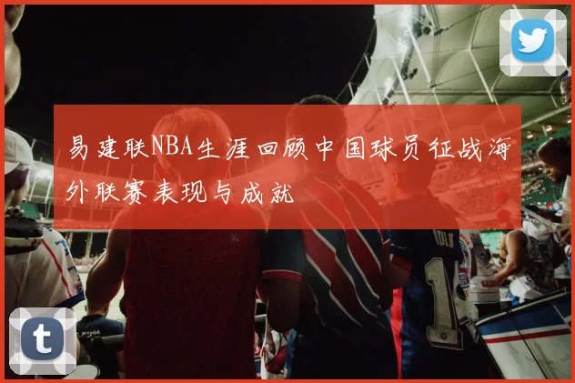 易建联NBA生涯回顾中国球员征战海外联赛表现与成就