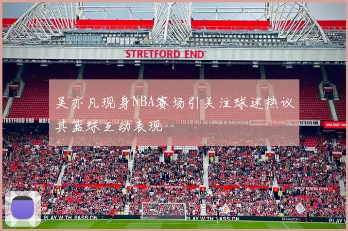 吴亦凡现身NBA赛场引关注球迷热议其篮球互动表现