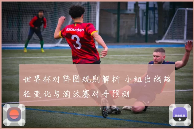 世界杯对阵图规则解析 小组出线路径变化与淘汰赛对手预测