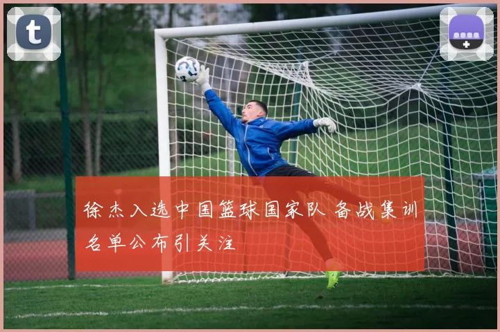 徐杰入选中国篮球国家队 备战集训名单公布引关注