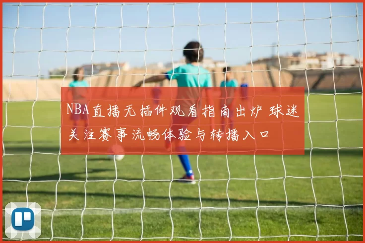 NBA直播无插件观看指南出炉 球迷关注赛事流畅体验与转播入口