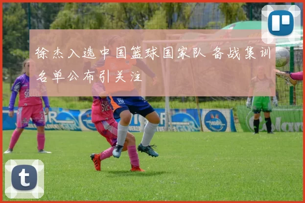 徐杰入选中国篮球国家队 备战集训名单公布引关注