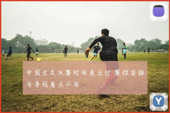 中国女足决赛时间表出炉 赛程安排与争冠看点公布