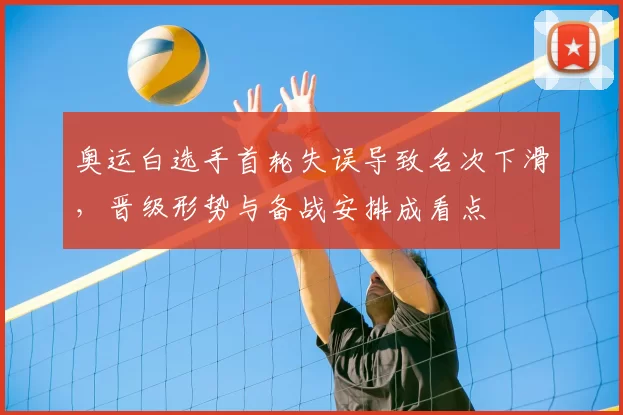 奥运白选手首轮失误导致名次下滑，晋级形势与备战安排成看点