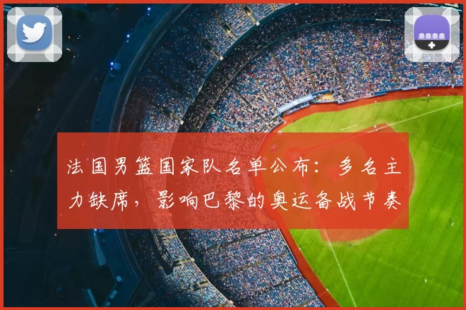 法国男篮国家队名单公布：多名主力缺席，影响巴黎的奥运备战节奏