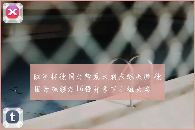 欧洲杯德国对阵意大利点球决胜 德国晋级锁定16强并拿下小组头名