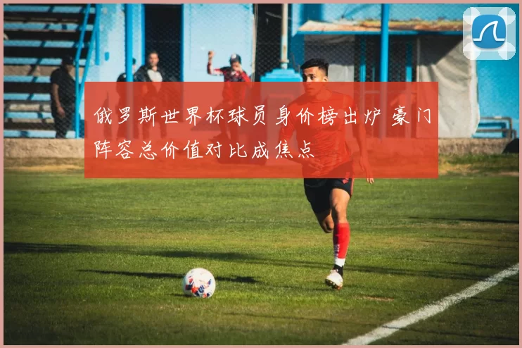 俄罗斯世界杯球员身价榜出炉 豪门阵容总价值对比成焦点