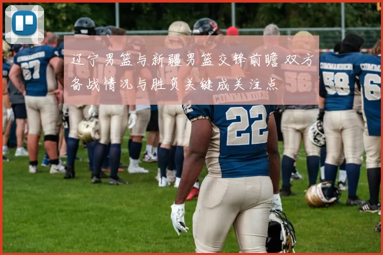 辽宁男篮与新疆男篮交锋前瞻 双方备战情况与胜负关键成关注点