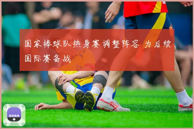 国家棒球队热身赛调整阵容 为后续国际赛备战