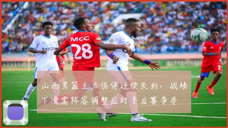 山西男篮主力伤停连续失利，战绩下滑需阵容调整应对季后赛争夺