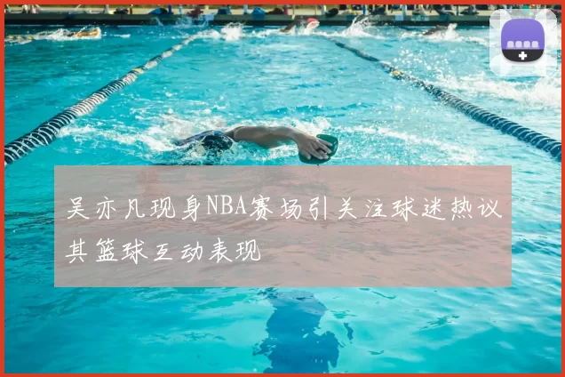 吴亦凡现身NBA赛场引关注球迷热议其篮球互动表现