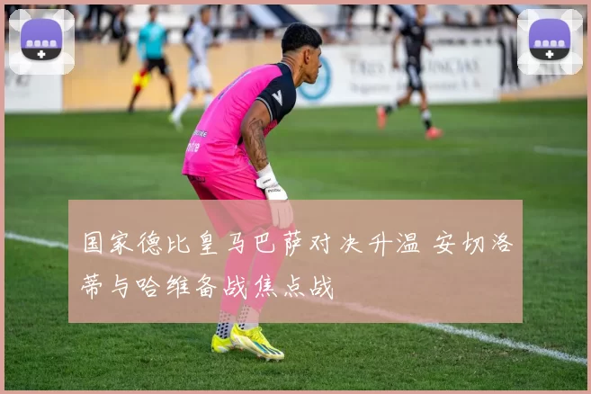 国家德比皇马巴萨对决升温 安切洛蒂与哈维备战焦点战