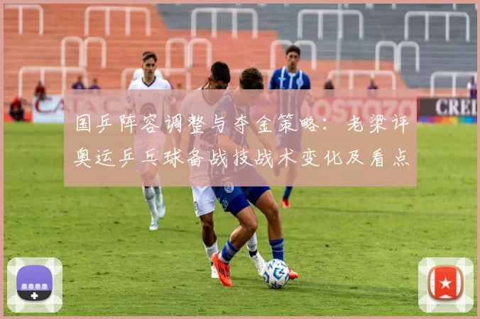 国乒阵容调整与夺金策略：老梁评奥运乒乓球备战技战术变化及看点