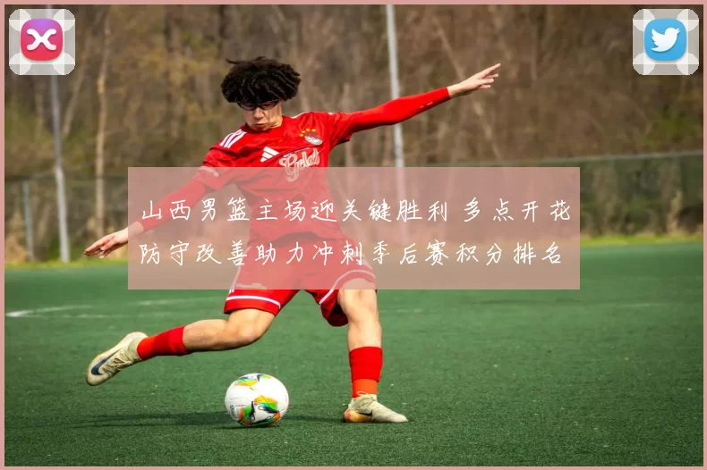 山西男篮主场迎关键胜利 多点开花防守改善助力冲刺季后赛积分排名回升