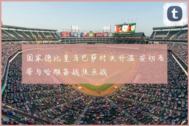 国家德比皇马巴萨对决升温 安切洛蒂与哈维备战焦点战