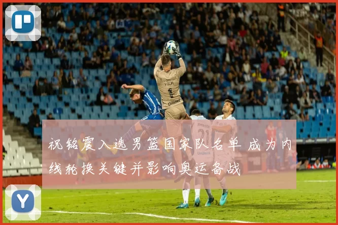 祝铭震入选男篮国家队名单 成为内线轮换关键并影响奥运备战