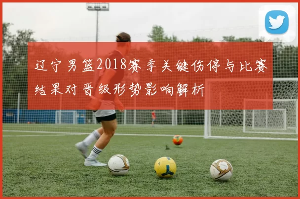 辽宁男篮2018赛季关键伤停与比赛结果对晋级形势影响解析