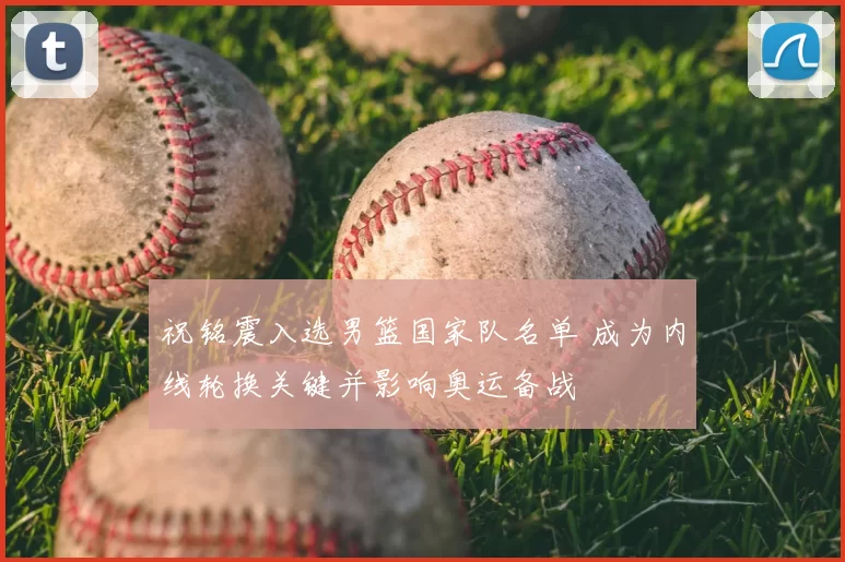 祝铭震入选男篮国家队名单 成为内线轮换关键并影响奥运备战