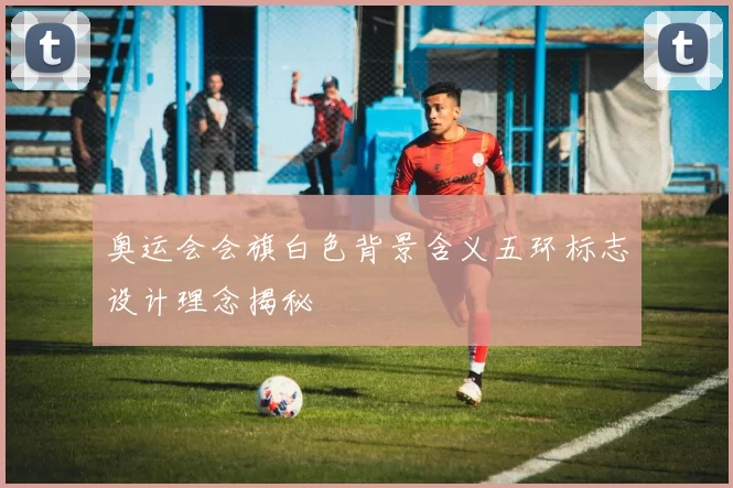 奥运会会旗白色背景含义五环标志设计理念揭秘