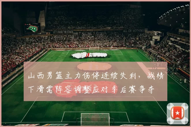 山西男篮主力伤停连续失利，战绩下滑需阵容调整应对季后赛争夺