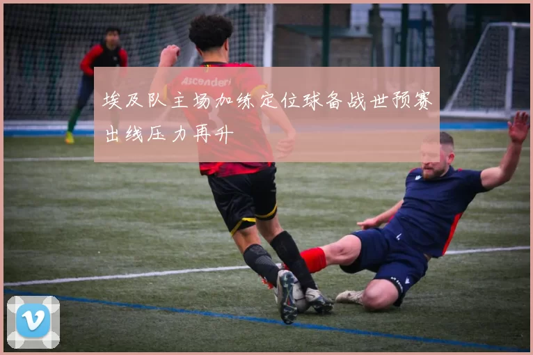 埃及队主场加练定位球备战世预赛出线压力再升
