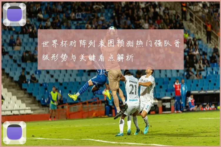 世界杯对阵列表图预测热门强队晋级形势与关键看点解析