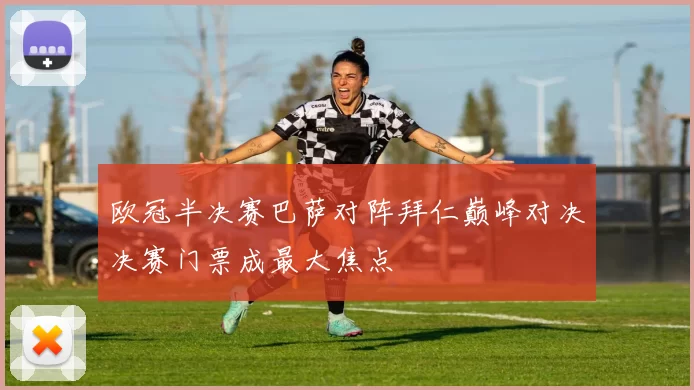 欧冠半决赛巴萨对阵拜仁巅峰对决决赛门票成最大焦点