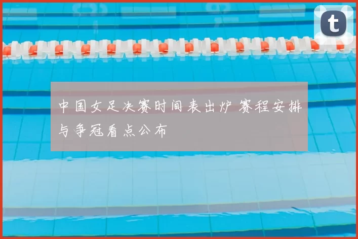 中国女足决赛时间表出炉 赛程安排与争冠看点公布