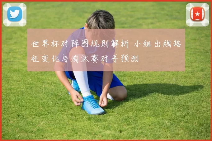 世界杯对阵图规则解析 小组出线路径变化与淘汰赛对手预测