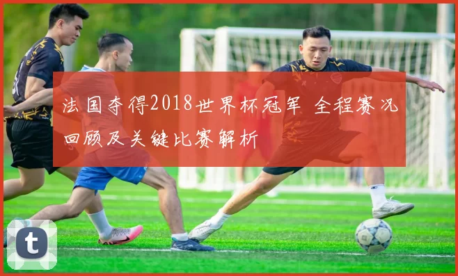 法国夺得2018世界杯冠军 全程赛况回顾及关键比赛解析