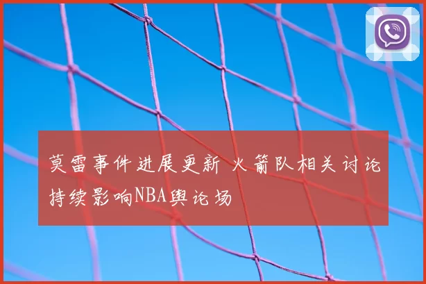 莫雷事件进展更新 火箭队相关讨论持续影响NBA舆论场