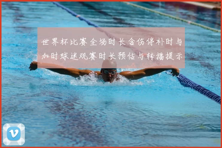 世界杯比赛全场时长含伤停补时与加时球迷观赛时长预估与转播提示