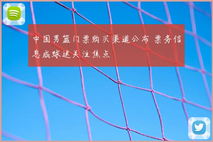 中国男篮门票购买渠道公布 票务信息成球迷关注焦点