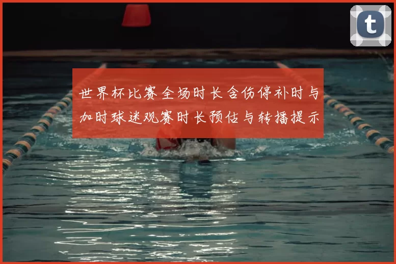 世界杯比赛全场时长含伤停补时与加时球迷观赛时长预估与转播提示