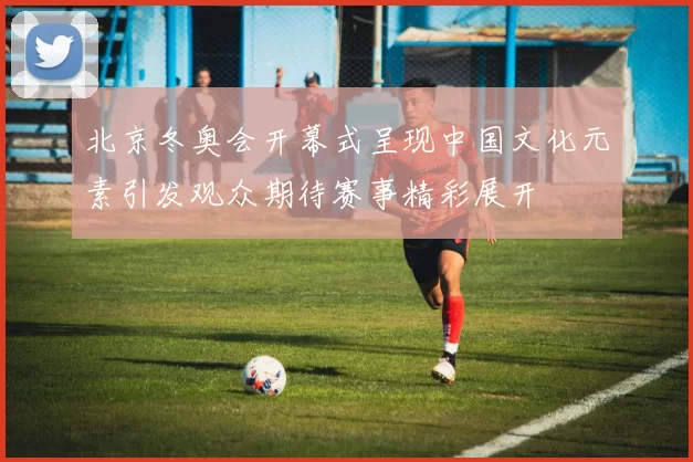 北京冬奥会开幕式呈现中国文化元素引发观众期待赛事精彩展开