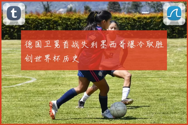 德国卫冕首战失利墨西哥爆冷取胜创世界杯历史