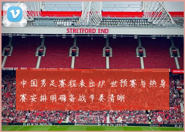 中国男足赛程表出炉 世预赛与热身赛安排明确备战节奏清晰