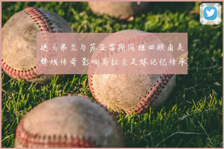 迭戈弗兰与苏亚雷斯同框回顾南美锋线传奇 影响乌拉圭足球记忆传承