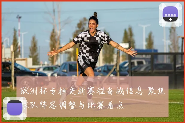 欧洲杯专栏更新赛程备战信息 聚焦球队阵容调整与比赛看点