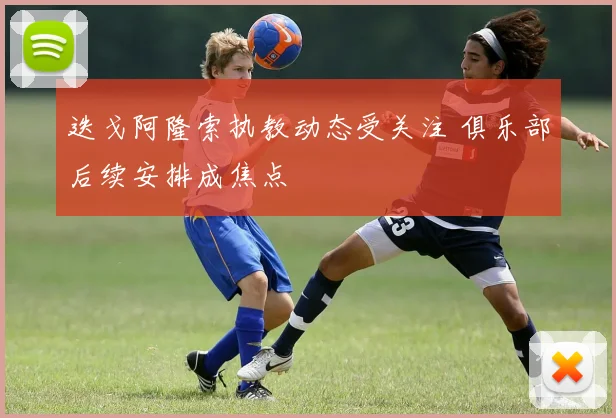 迭戈阿隆索执教动态受关注 俱乐部后续安排成焦点