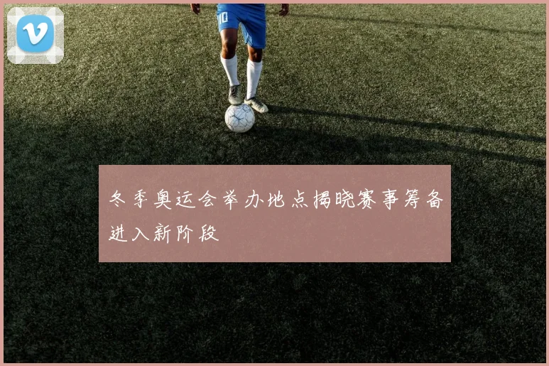 冬季奥运会举办地点揭晓赛事筹备进入新阶段