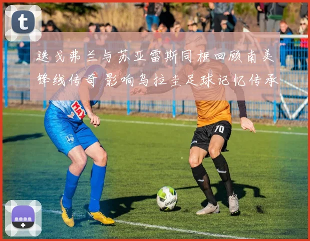 迭戈弗兰与苏亚雷斯同框回顾南美锋线传奇 影响乌拉圭足球记忆传承