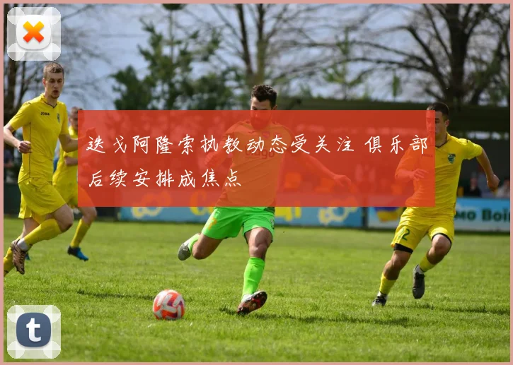 迭戈阿隆索执教动态受关注 俱乐部后续安排成焦点